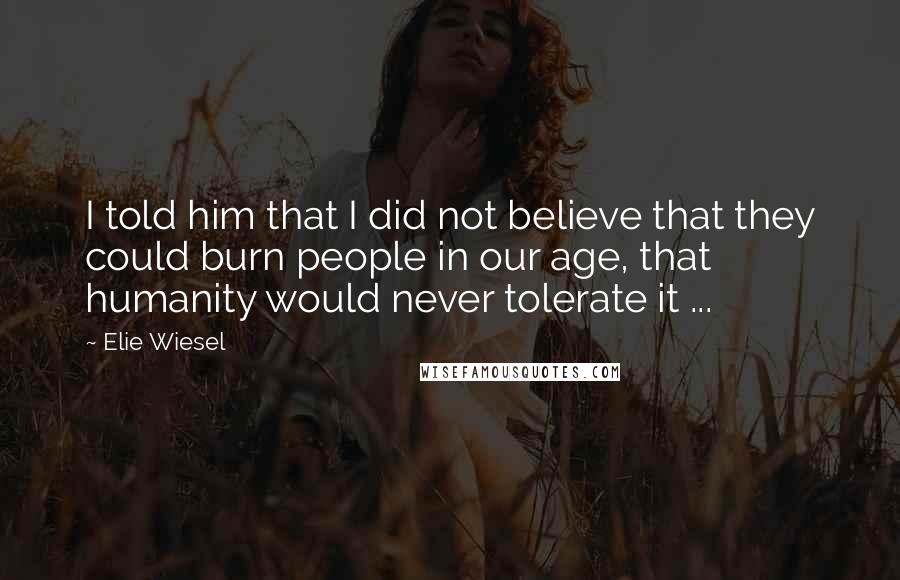 Elie Wiesel Quotes: I told him that I did not believe that they could burn people in our age, that humanity would never tolerate it ...