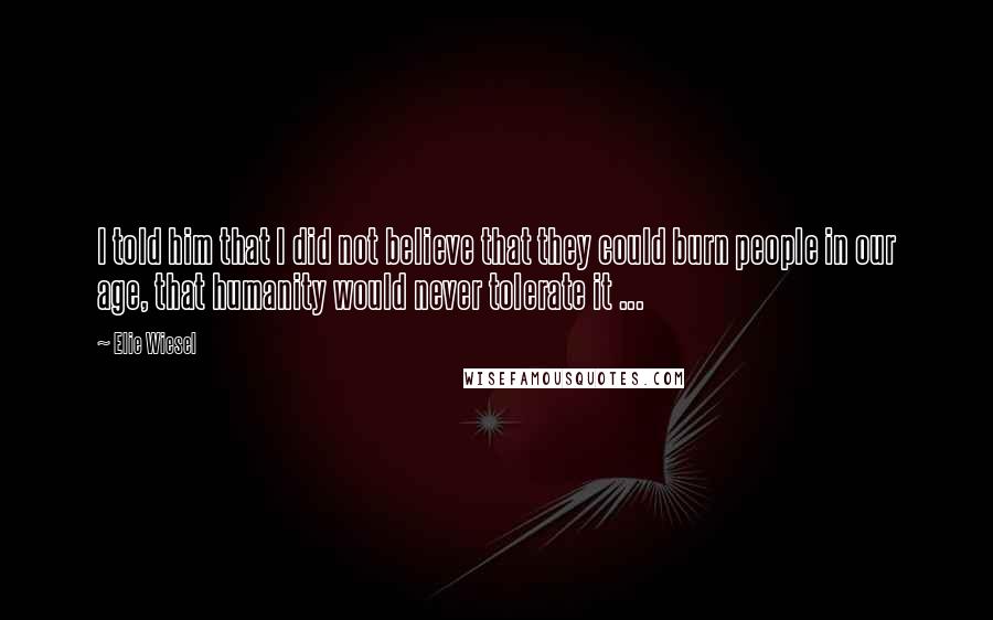 Elie Wiesel Quotes: I told him that I did not believe that they could burn people in our age, that humanity would never tolerate it ...