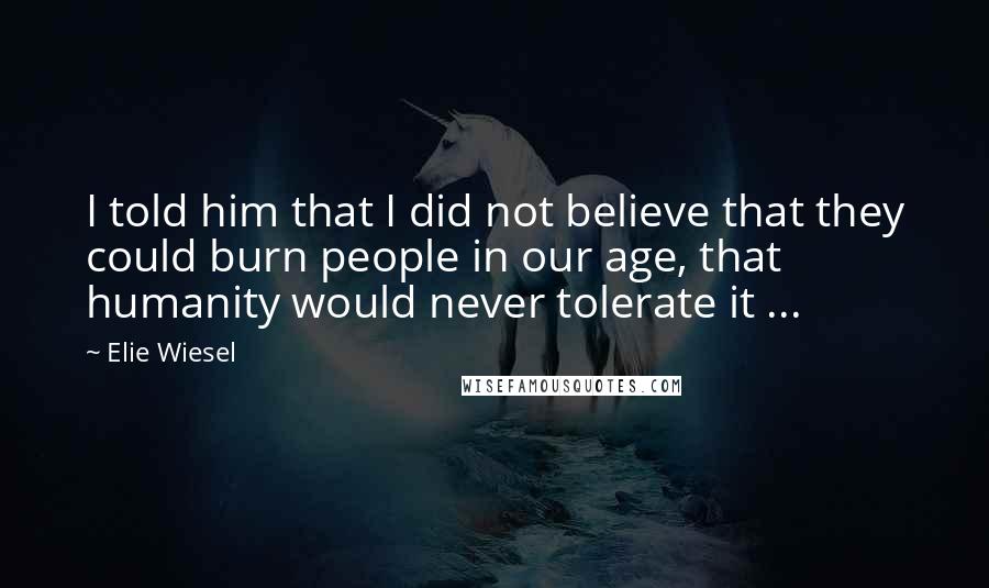 Elie Wiesel Quotes: I told him that I did not believe that they could burn people in our age, that humanity would never tolerate it ...