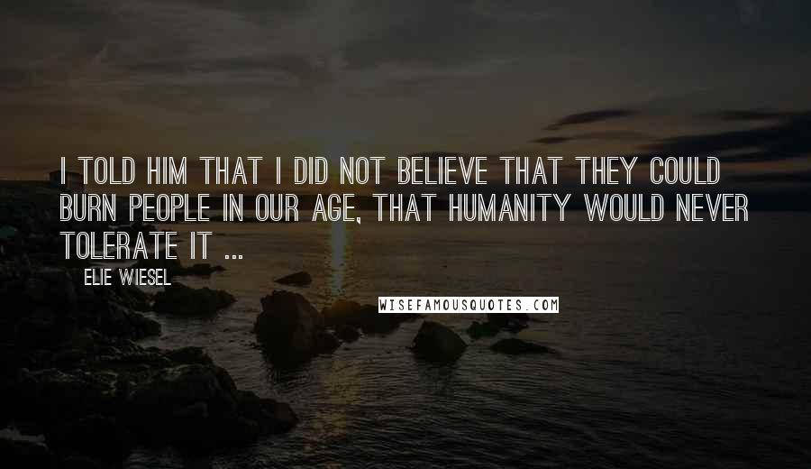 Elie Wiesel Quotes: I told him that I did not believe that they could burn people in our age, that humanity would never tolerate it ...