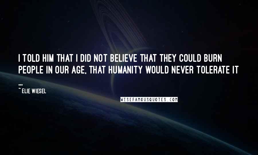 Elie Wiesel Quotes: I told him that I did not believe that they could burn people in our age, that humanity would never tolerate it ...