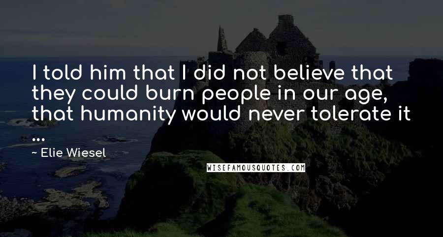 Elie Wiesel Quotes: I told him that I did not believe that they could burn people in our age, that humanity would never tolerate it ...