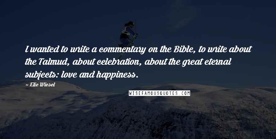 Elie Wiesel Quotes: I wanted to write a commentary on the Bible, to write about the Talmud, about celebration, about the great eternal subjects: love and happiness.