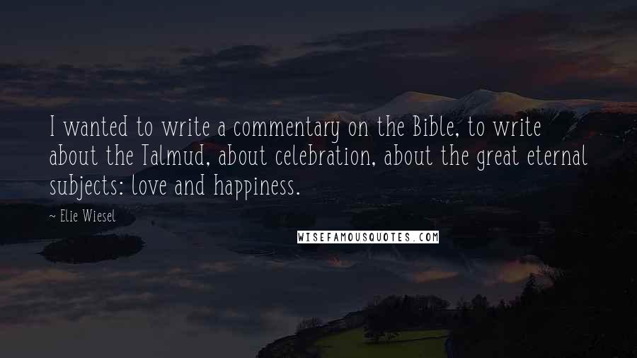 Elie Wiesel Quotes: I wanted to write a commentary on the Bible, to write about the Talmud, about celebration, about the great eternal subjects: love and happiness.