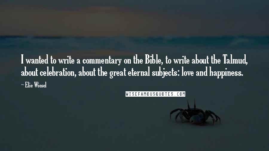 Elie Wiesel Quotes: I wanted to write a commentary on the Bible, to write about the Talmud, about celebration, about the great eternal subjects: love and happiness.