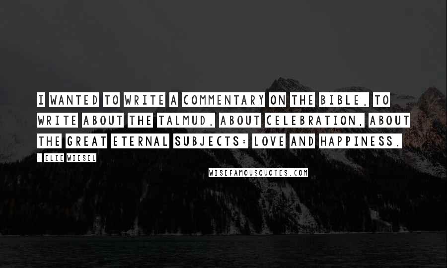 Elie Wiesel Quotes: I wanted to write a commentary on the Bible, to write about the Talmud, about celebration, about the great eternal subjects: love and happiness.