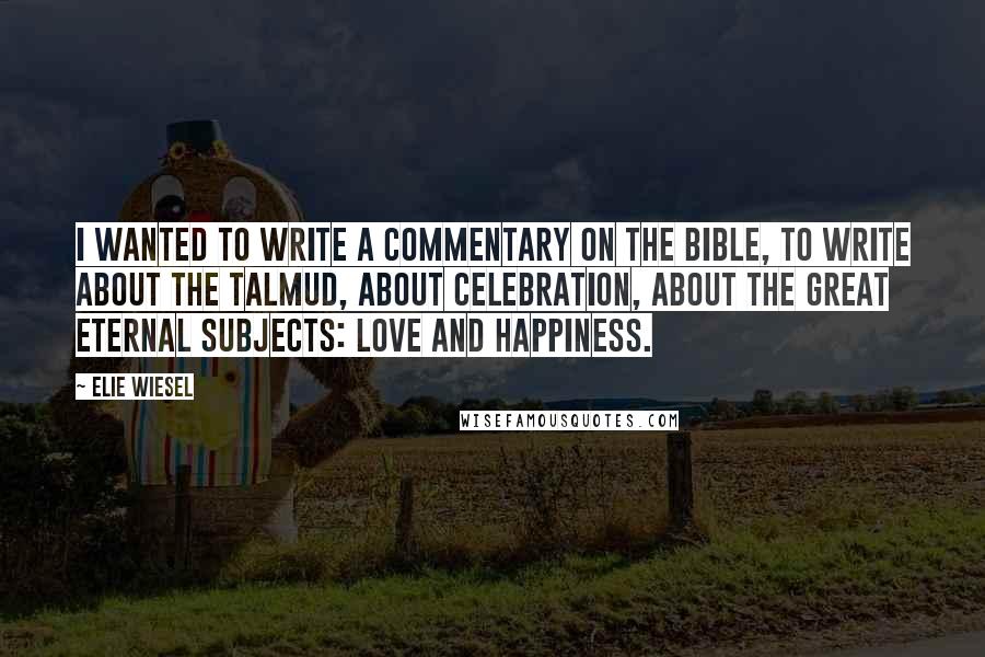 Elie Wiesel Quotes: I wanted to write a commentary on the Bible, to write about the Talmud, about celebration, about the great eternal subjects: love and happiness.