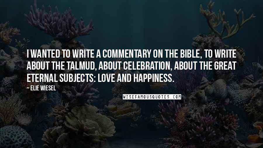 Elie Wiesel Quotes: I wanted to write a commentary on the Bible, to write about the Talmud, about celebration, about the great eternal subjects: love and happiness.