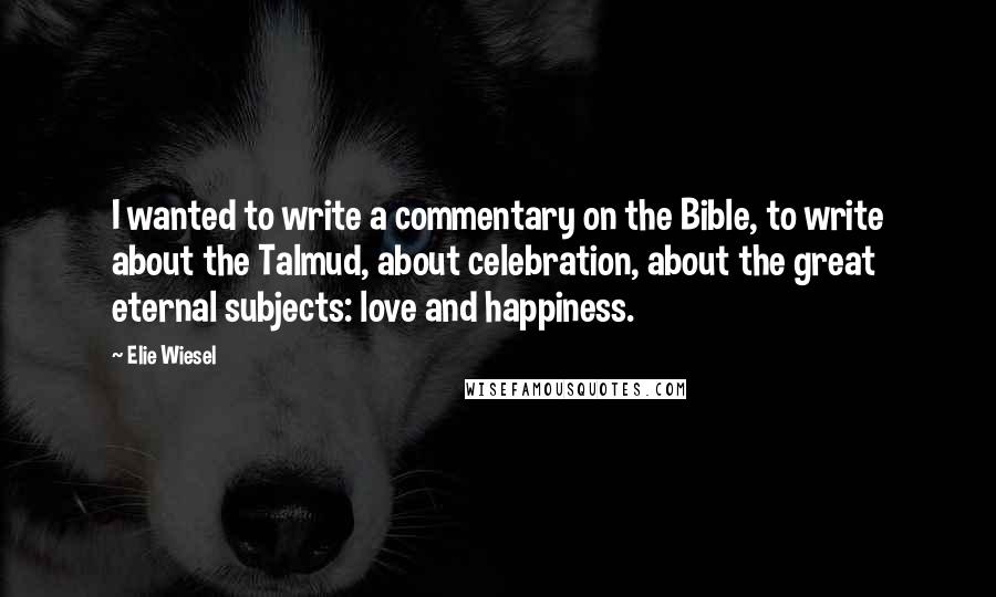 Elie Wiesel Quotes: I wanted to write a commentary on the Bible, to write about the Talmud, about celebration, about the great eternal subjects: love and happiness.