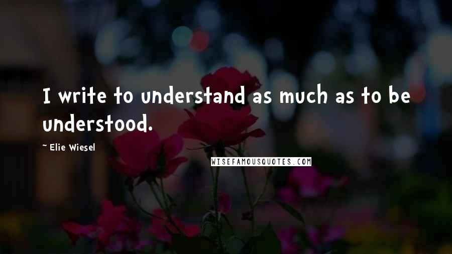 Elie Wiesel Quotes: I write to understand as much as to be understood.