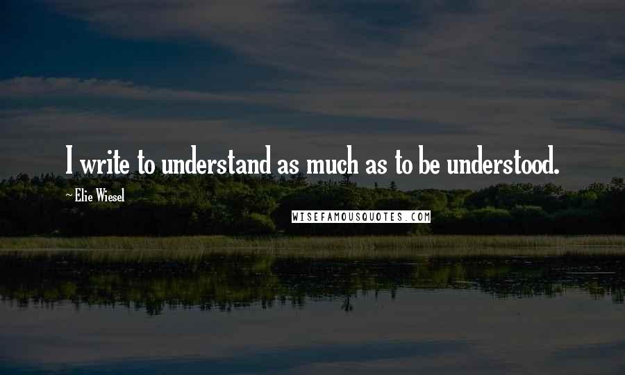 Elie Wiesel Quotes: I write to understand as much as to be understood.