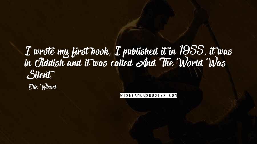 Elie Wiesel Quotes: I wrote my first book, I published it in 1955, it was in Jiddish and it was called And The World Was Silent.