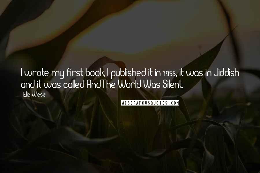 Elie Wiesel Quotes: I wrote my first book, I published it in 1955, it was in Jiddish and it was called And The World Was Silent.