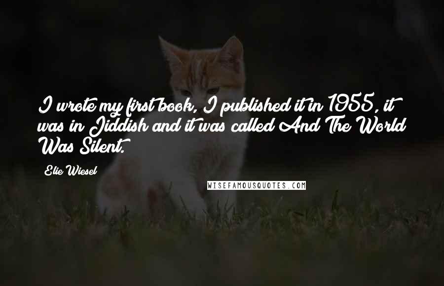 Elie Wiesel Quotes: I wrote my first book, I published it in 1955, it was in Jiddish and it was called And The World Was Silent.