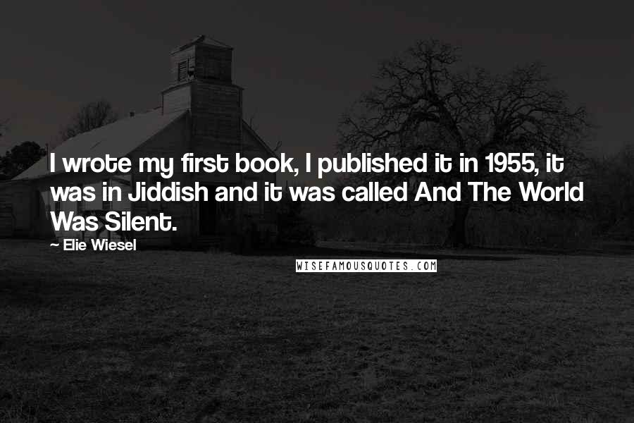 Elie Wiesel Quotes: I wrote my first book, I published it in 1955, it was in Jiddish and it was called And The World Was Silent.