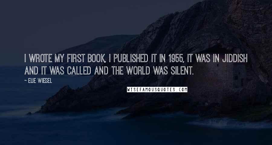 Elie Wiesel Quotes: I wrote my first book, I published it in 1955, it was in Jiddish and it was called And The World Was Silent.