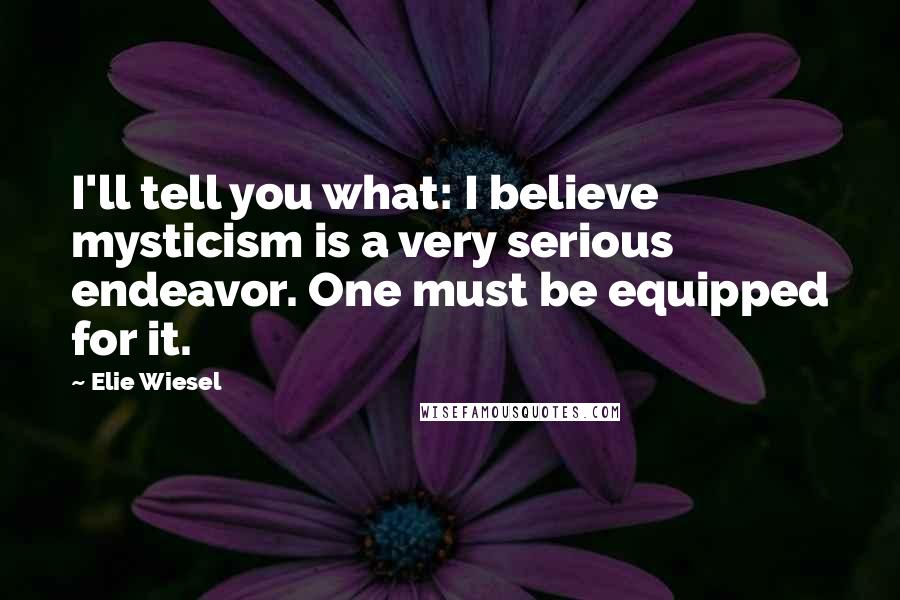 Elie Wiesel Quotes: I'll tell you what: I believe mysticism is a very serious endeavor. One must be equipped for it.