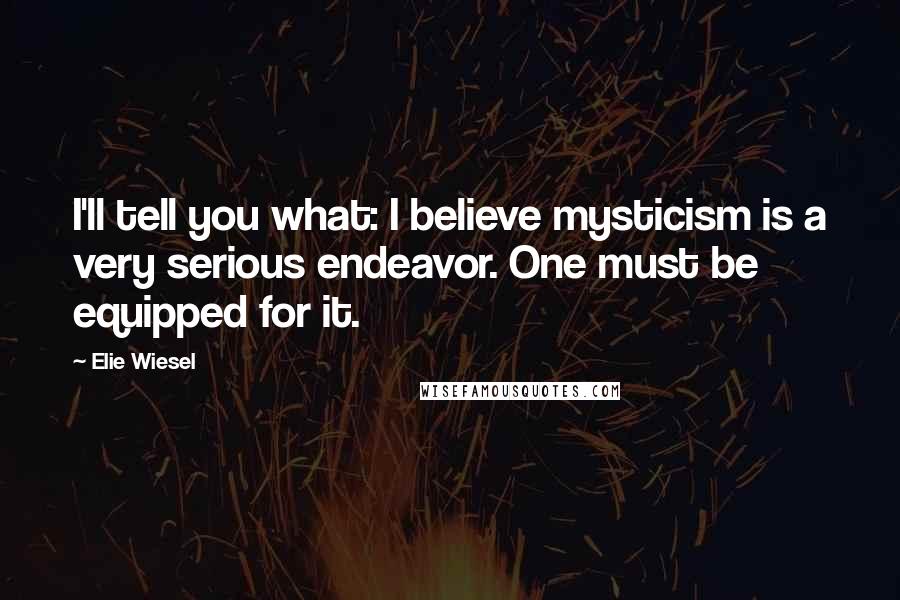 Elie Wiesel Quotes: I'll tell you what: I believe mysticism is a very serious endeavor. One must be equipped for it.