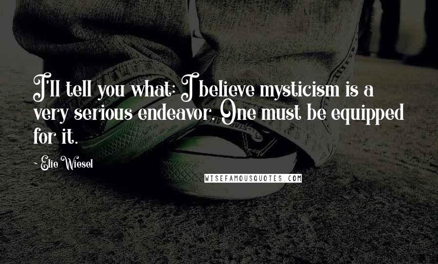 Elie Wiesel Quotes: I'll tell you what: I believe mysticism is a very serious endeavor. One must be equipped for it.