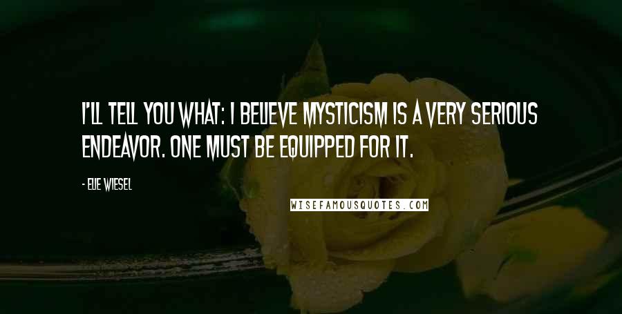 Elie Wiesel Quotes: I'll tell you what: I believe mysticism is a very serious endeavor. One must be equipped for it.