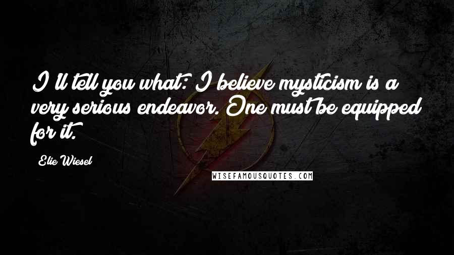 Elie Wiesel Quotes: I'll tell you what: I believe mysticism is a very serious endeavor. One must be equipped for it.