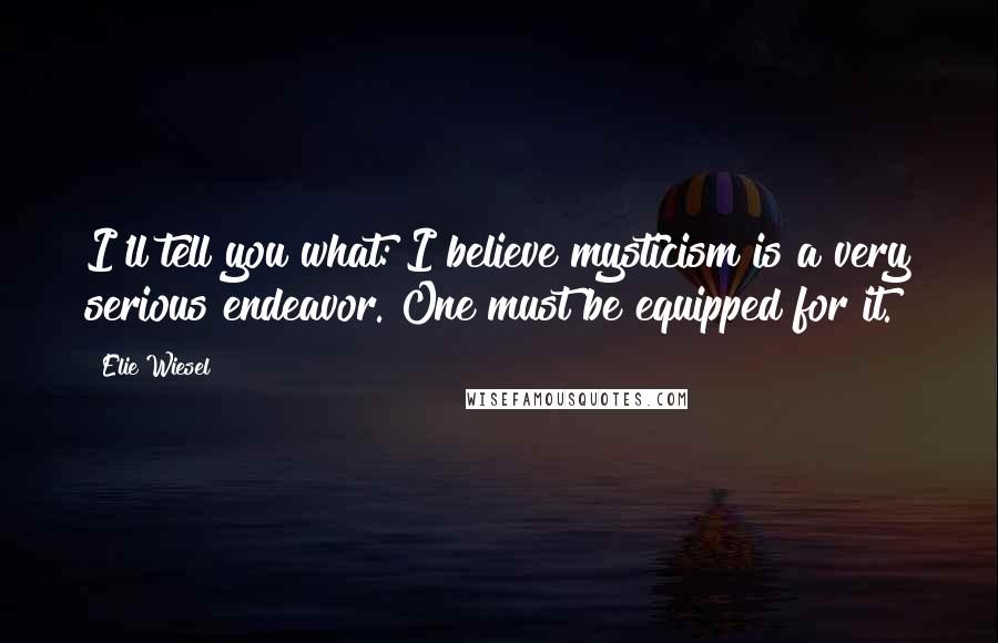 Elie Wiesel Quotes: I'll tell you what: I believe mysticism is a very serious endeavor. One must be equipped for it.