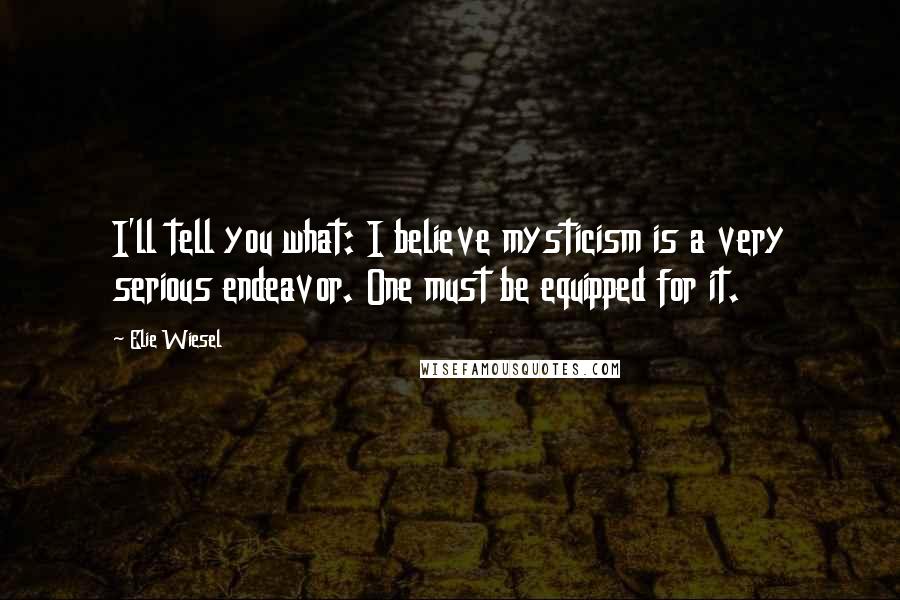 Elie Wiesel Quotes: I'll tell you what: I believe mysticism is a very serious endeavor. One must be equipped for it.