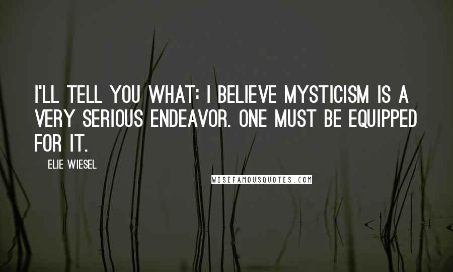 Elie Wiesel Quotes: I'll tell you what: I believe mysticism is a very serious endeavor. One must be equipped for it.