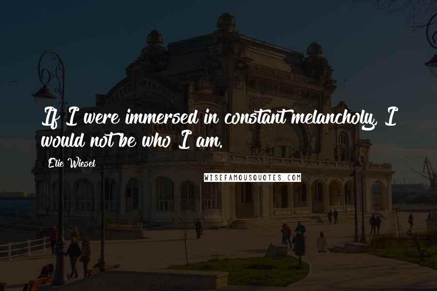 Elie Wiesel Quotes: If I were immersed in constant melancholy, I would not be who I am.