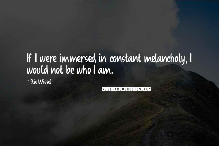 Elie Wiesel Quotes: If I were immersed in constant melancholy, I would not be who I am.