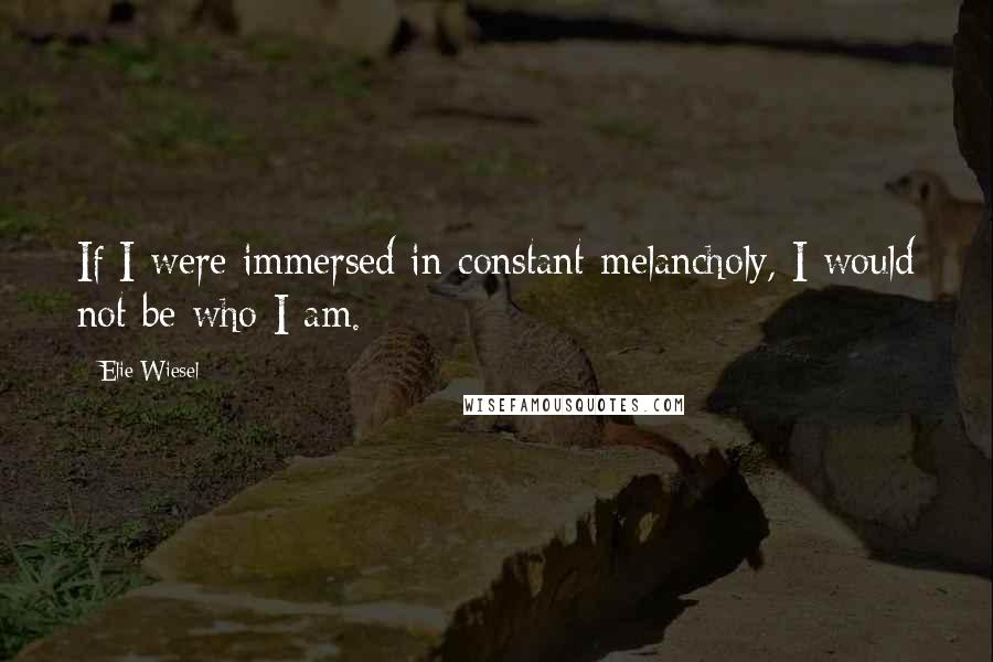 Elie Wiesel Quotes: If I were immersed in constant melancholy, I would not be who I am.