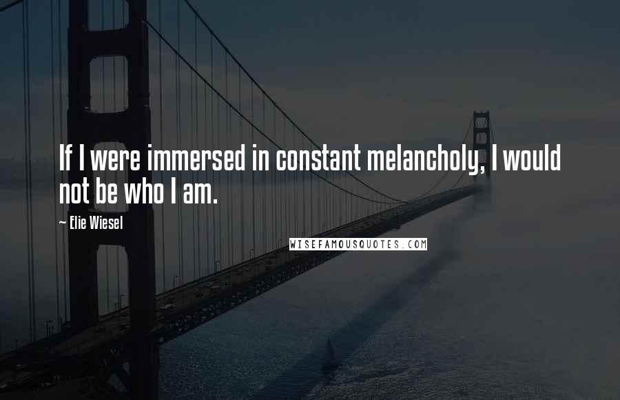 Elie Wiesel Quotes: If I were immersed in constant melancholy, I would not be who I am.