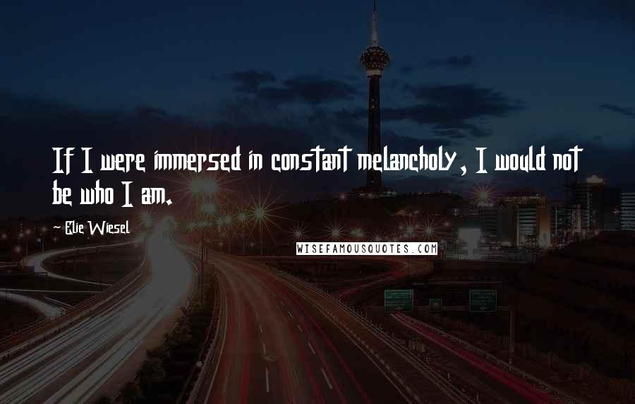 Elie Wiesel Quotes: If I were immersed in constant melancholy, I would not be who I am.