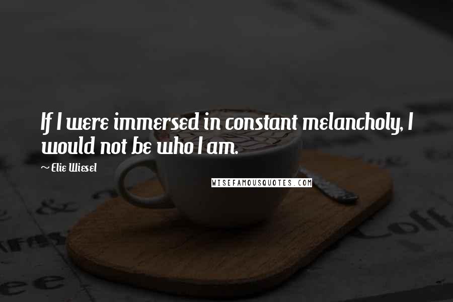 Elie Wiesel Quotes: If I were immersed in constant melancholy, I would not be who I am.