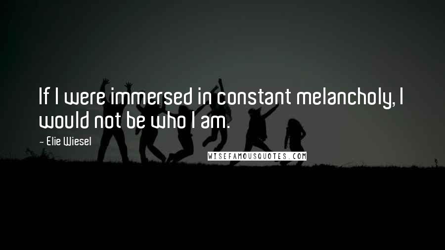 Elie Wiesel Quotes: If I were immersed in constant melancholy, I would not be who I am.