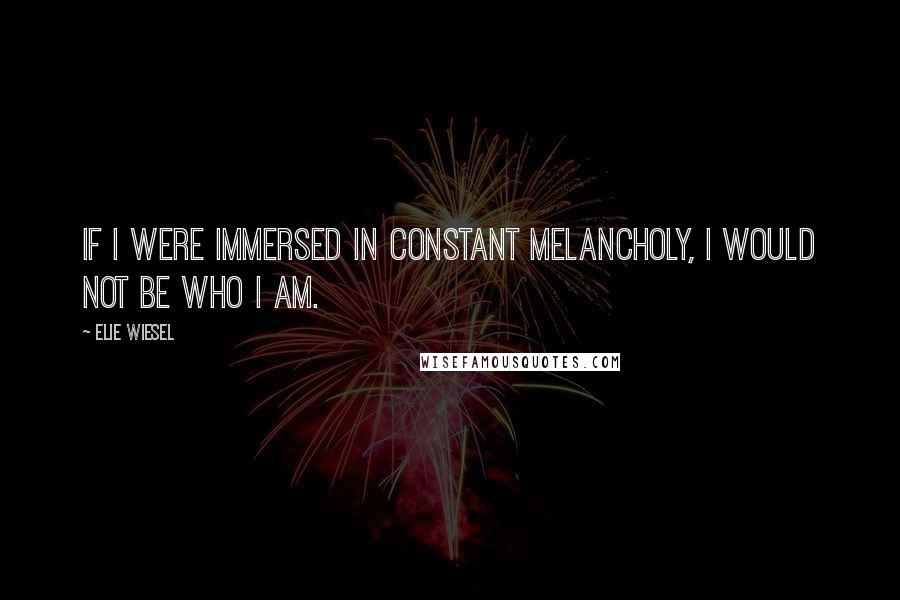 Elie Wiesel Quotes: If I were immersed in constant melancholy, I would not be who I am.