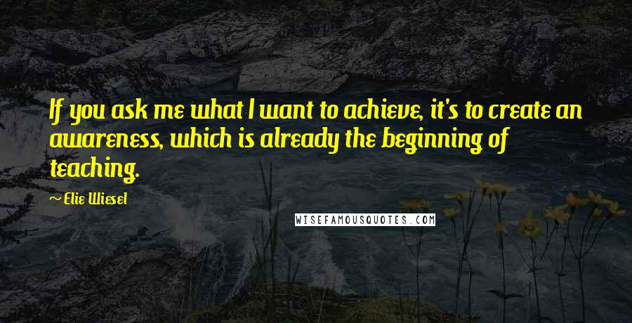 Elie Wiesel Quotes: If you ask me what I want to achieve, it's to create an awareness, which is already the beginning of teaching.