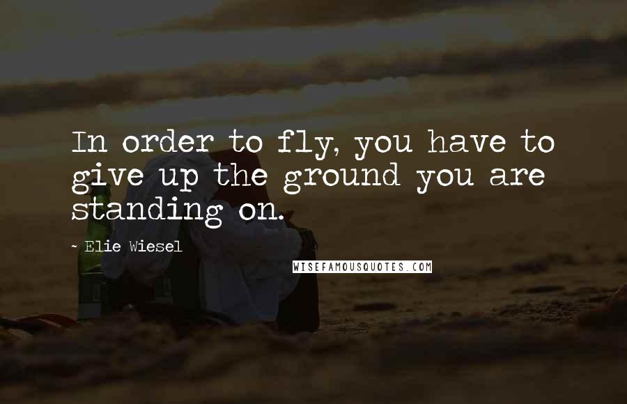Elie Wiesel Quotes: In order to fly, you have to give up the ground you are standing on.