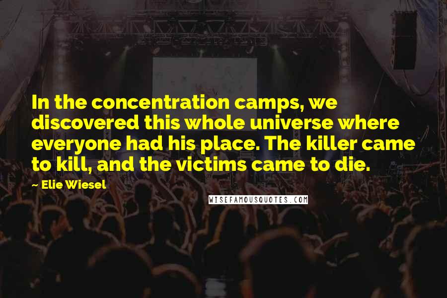 Elie Wiesel Quotes: In the concentration camps, we discovered this whole universe where everyone had his place. The killer came to kill, and the victims came to die.