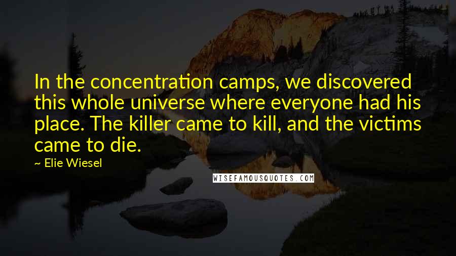 Elie Wiesel Quotes: In the concentration camps, we discovered this whole universe where everyone had his place. The killer came to kill, and the victims came to die.