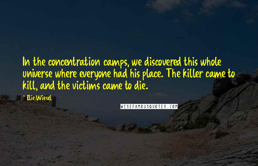 Elie Wiesel Quotes: In the concentration camps, we discovered this whole universe where everyone had his place. The killer came to kill, and the victims came to die.