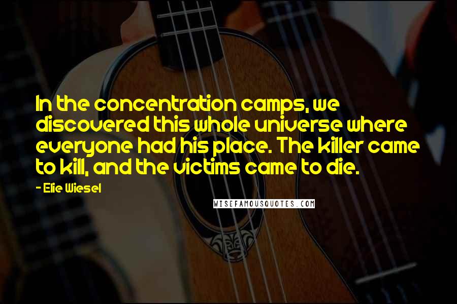 Elie Wiesel Quotes: In the concentration camps, we discovered this whole universe where everyone had his place. The killer came to kill, and the victims came to die.