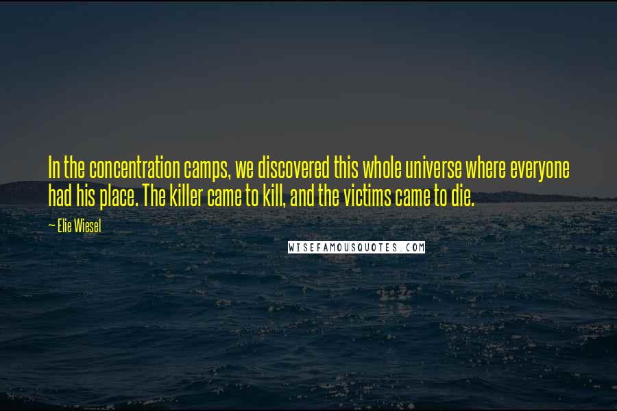 Elie Wiesel Quotes: In the concentration camps, we discovered this whole universe where everyone had his place. The killer came to kill, and the victims came to die.