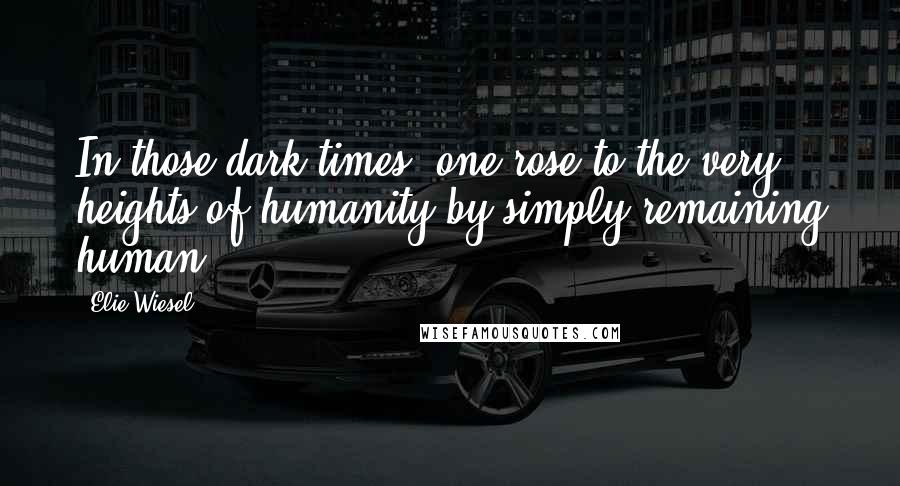 Elie Wiesel Quotes: In those dark times, one rose to the very heights of humanity by simply remaining human.