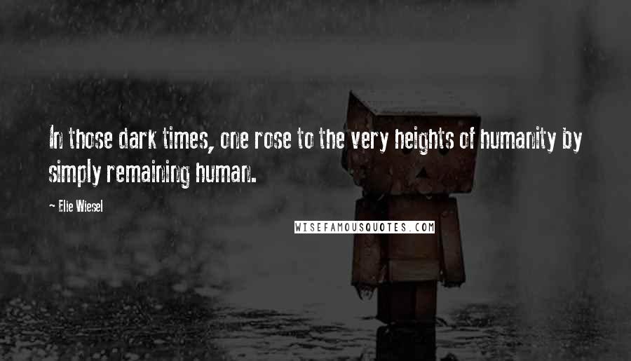 Elie Wiesel Quotes: In those dark times, one rose to the very heights of humanity by simply remaining human.