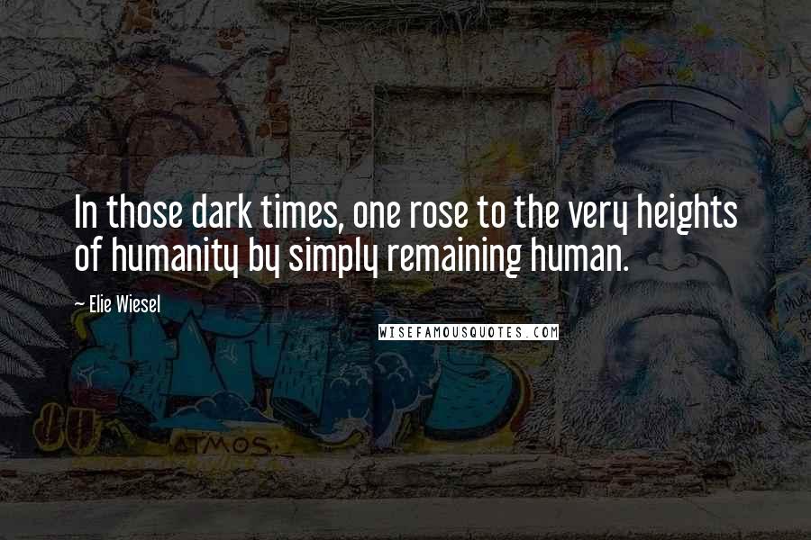 Elie Wiesel Quotes: In those dark times, one rose to the very heights of humanity by simply remaining human.