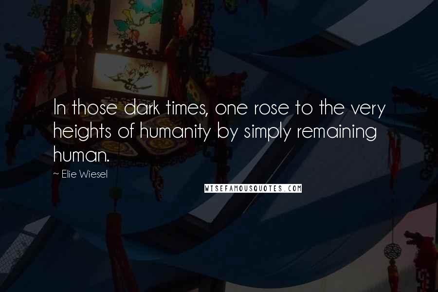 Elie Wiesel Quotes: In those dark times, one rose to the very heights of humanity by simply remaining human.