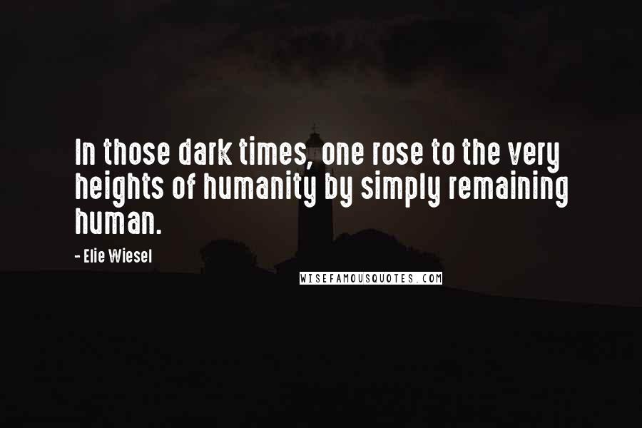 Elie Wiesel Quotes: In those dark times, one rose to the very heights of humanity by simply remaining human.