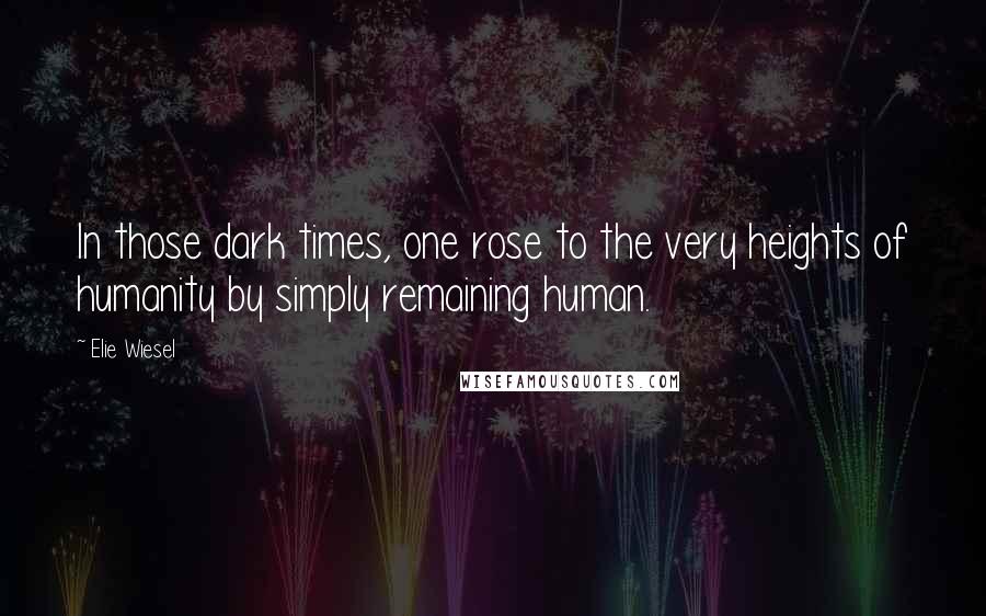 Elie Wiesel Quotes: In those dark times, one rose to the very heights of humanity by simply remaining human.