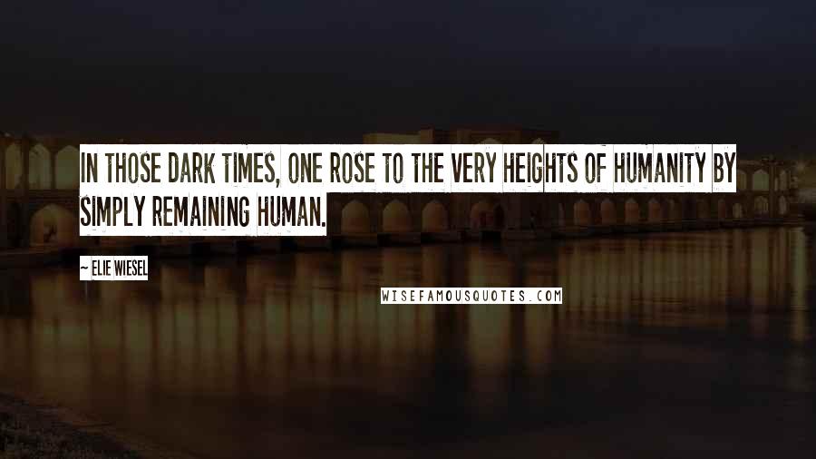 Elie Wiesel Quotes: In those dark times, one rose to the very heights of humanity by simply remaining human.